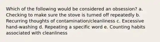 Which of the following would be considered an obsession? a. Checking to make sure the stove is turned off repeatedly b. Recurring thoughts of contamination/cleanliness c. Excessive hand-washing d. Repeating a specific word e. Counting habits associated with cleanliness