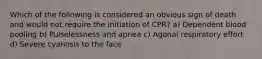 Which of the following is considered an obvious sign of death and would not require the initiation of CPR? a) Dependent blood pooling b) Pulselessness and apnea c) Agonal respiratory effort d) Severe cyanosis to the face