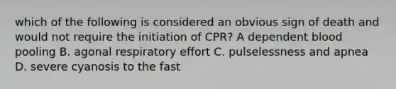 which of the following is considered an obvious sign of death and would not require the initiation of CPR? A dependent blood pooling B. agonal respiratory effort C. pulselessness and apnea D. severe cyanosis to the fast