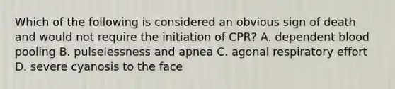 Which of the following is considered an obvious sign of death and would not require the initiation of CPR? A. dependent blood pooling B. pulselessness and apnea C. agonal respiratory effort D. severe cyanosis to the face