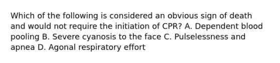 Which of the following is considered an obvious sign of death and would not require the initiation of CPR? A. Dependent blood pooling B. Severe cyanosis to the face C. Pulselessness and apnea D. Agonal respiratory effort