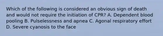 Which of the following is considered an obvious sign of death and would not require the initiation of CPR? A. Dependent blood pooling B. Pulselessness and apnea C. Agonal respiratory effort D. Severe cyanosis to the face