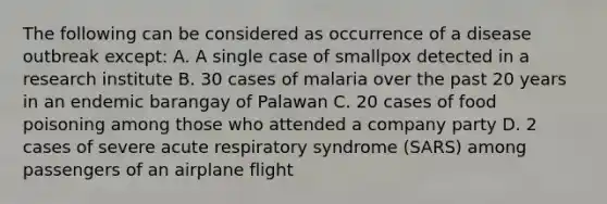 The following can be considered as occurrence of a disease outbreak except: A. A single case of smallpox detected in a research institute B. 30 cases of malaria over the past 20 years in an endemic barangay of Palawan C. 20 cases of food poisoning among those who attended a company party D. 2 cases of severe acute respiratory syndrome (SARS) among passengers of an airplane flight