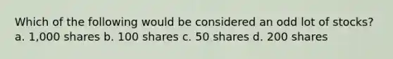 Which of the following would be considered an odd lot of stocks? a. 1,000 shares b. 100 shares c. 50 shares d. 200 shares