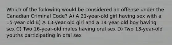 Which of the following would be considered an offense under the Canadian Criminal Code? A) A 21-year-old girl having sex with a 15-year-old B) A 13-year-old girl and a 14-year-old boy having sex C) Two 16-year-old males having oral sex D) Two 13-year-old youths participating in oral sex