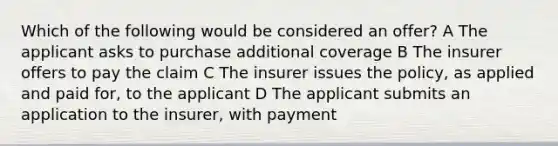 Which of the following would be considered an offer? A The applicant asks to purchase additional coverage B The insurer offers to pay the claim C The insurer issues the policy, as applied and paid for, to the applicant D The applicant submits an application to the insurer, with payment