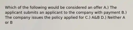 Which of the following would be considered an offer A.) The applicant submits an applicant to the company with payment B.) The company issues the policy applied for C.) A&B D.) Neither A or B