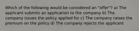 Which of the following would be considered an "offer"? a) The applicant submits an application to the company b) The company issues the policy applied for c) The company raises the premium on the policy d) The company rejects the applicant