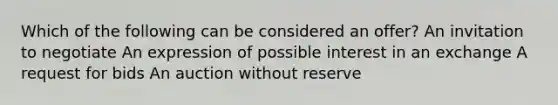 Which of the following can be considered an offer? An invitation to negotiate An expression of possible interest in an exchange A request for bids An auction without reserve