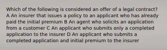 Which of the following is considered an offer of a legal contract? A An insurer that issues a policy to an applicant who has already paid the initial premium B An agent who solicits an application from a customer C An applicant who submits only a completed application to the insurer D An applicant who submits a completed application and initial premium to the insurer