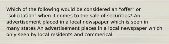 Which of the following would be considered an "offer" or "solicitation" when it comes to the sale of securities?-An advertisement placed in a local newspaper which is seen in many states An advertisement places in a local newspaper which only seen by local residents and commerical