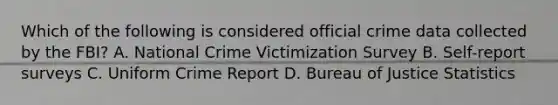 Which of the following is considered official crime data collected by the FBI? A. National Crime Victimization Survey B. Self-report surveys C. Uniform Crime Report D. Bureau of Justice Statistics