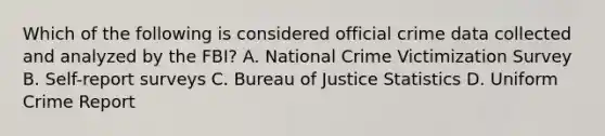 Which of the following is considered official crime data collected and analyzed by the FBI? A. National Crime Victimization Survey B. Self-report surveys C. Bureau of Justice Statistics D. Uniform Crime Report