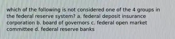 which of the following is not considered one of the 4 groups in the federal reserve system? a. federal deposit insurance corporation b. board of governors c. federal open market committee d. federal reserve banks