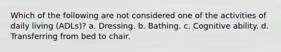 Which of the following are not considered one of the activities of daily living (ADLs)? a. Dressing. b. Bathing. c. Cognitive ability. d. Transferring from bed to chair.