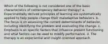 Which of the following is not considered one of the basic characteristics of contemporary behavior therapy? a. Experimentally derived principles of learning are systematically applied to help people change their maladaptive behaviors. b. The focus is on assessing the current determinants of behavior, including identifying the problem and evaluating the change. c. Emphasis is on specific factors that influence present functioning and what factors can be used to modify performance. d. The therapy is an experiential and insight-oriented approach.