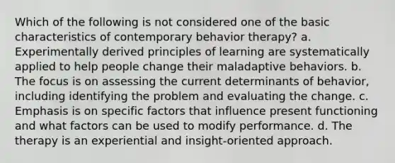 Which of the following is not considered one of the basic characteristics of contemporary behavior therapy? a. Experimentally derived principles of learning are systematically applied to help people change their maladaptive behaviors. b. The focus is on assessing the current determinants of behavior, including identifying the problem and evaluating the change. c. Emphasis is on specific factors that influence present functioning and what factors can be used to modify performance. d. The therapy is an experiential and insight-oriented approach.