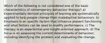 Which of the following is not considered one of the basic characteristics of contemporary behaviour therapy? a) Experimentally derived principles of learning are systematically applied to help people change their maladaptive behaviours. b) Emphasis is on specific factors that influence present functioning and what factors can be used to modify performance. c) The therapy is an experiential and insight-oriented approach. d) The focus is on assessing the current determinants of behaviour, including identifying the problem and evaluating the change.