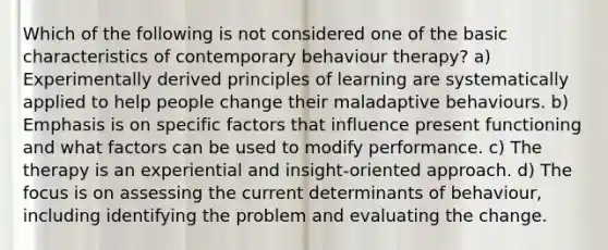 Which of the following is not considered one of the basic characteristics of contemporary behaviour therapy? a) Experimentally derived principles of learning are systematically applied to help people change their maladaptive behaviours. b) Emphasis is on specific factors that influence present functioning and what factors can be used to modify performance. c) The therapy is an experiential and insight-oriented approach. d) The focus is on assessing the current determinants of behaviour, including identifying the problem and evaluating the change.