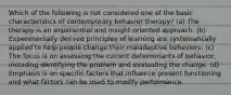 Which of the following is not considered one of the basic characteristics of contemporary behavior therapy? (a) The therapy is an experiential and insight-oriented approach. (b) Experimentally derived principles of learning are systematically applied to help people change their maladaptive behaviors. (c) The focus is on assessing the current determinants of behavior, including identifying the problem and evaluating the change. (d) Emphasis is on specific factors that influence present functioning and what factors can be used to modify performance.