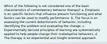 Which of the following is not considered one of the basic characteristics of contemporary behavior therapy? a. Emphasis is on specific factors that influence present functioning and what factors can be used to modify performance. b. The focus is on assessing the current determinants of behavior, including identifying the problem and evaluating the change. c. Experimentally derived principles of learning are systematically applied to help people change their maladaptive behaviors. d. The therapy is an experiential and insight-oriented approach.