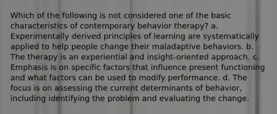 Which of the following is not considered one of the basic characteristics of contemporary behavior therapy? a. Experimentally derived principles of learning are systematically applied to help people change their maladaptive behaviors. b. The therapy is an experiential and insight-oriented approach. c. Emphasis is on specific factors that influence present functioning and what factors can be used to modify performance. d. The focus is on assessing the current determinants of behavior, including identifying the problem and evaluating the change.