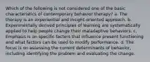 Which of the following is not considered one of the basic characteristics of contemporary behavior therapy? a. The therapy is an experiential and insight-oriented approach. b. Experimentally derived principles of learning are systematically applied to help people change their maladaptive behaviors. c. Emphasis is on specific factors that influence present functioning and what factors can be used to modify performance. d. The focus is on assessing the current determinants of behavior, including identifying the problem and evaluating the change.