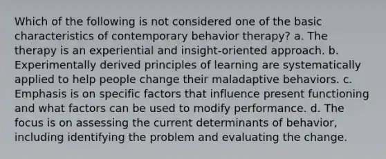 Which of the following is not considered one of the basic characteristics of contemporary behavior therapy? a. The therapy is an experiential and insight-oriented approach. b. Experimentally derived principles of learning are systematically applied to help people change their maladaptive behaviors. c. Emphasis is on specific factors that influence present functioning and what factors can be used to modify performance. d. The focus is on assessing the current determinants of behavior, including identifying the problem and evaluating the change.