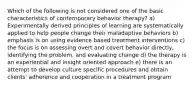 Which of the following is not considered one of the basic characteristics of contemporary behavior therapy? a) Experimentally derived principles of learning are systematically applied to help people change their maladaptive behaviors b) emphasis is on using evidence based treatment interventions c) the focus is on assessing overt and covert behavior directly, identifying the problem, and evaluating change d) the therapy is an experiential and insight oriented approach e) there is an attempt to develop culture specific procedures and obtain clients' adherence and cooperation in a treatment program