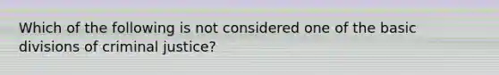 Which of the following is not considered one of the basic divisions of criminal justice?