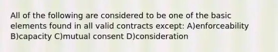 All of the following are considered to be one of the basic elements found in all valid contracts except: A)enforceability B)capacity C)mutual consent D)consideration