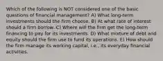 Which of the following is NOT considered one of the basic questions of financial management? A) What long-term investments should the firm choose. B) At what rate of interest should a firm borrow. C) Where will the firm get the long-term financing to pay for its investments. D) What mixture of debt and equity should the firm use to fund its operations. E) How should the firm manage its working capital, i.e., its everyday financial activities.