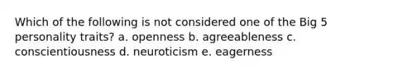 Which of the following is not considered one of the Big 5 personality traits? a. openness b. agreeableness c. conscientiousness d. neuroticism e. eagerness