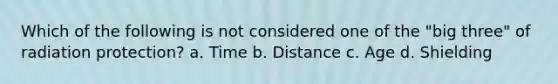 Which of the following is not considered one of the "big three" of radiation protection? a. Time b. Distance c. Age d. Shielding