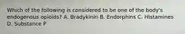 Which of the following is considered to be one of the body's endogenous opioids? A. Bradykinin B. Endorphins C. Histamines D. Substance P