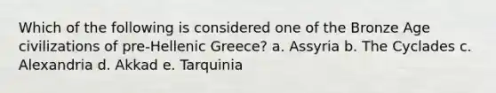 Which of the following is considered one of the Bronze Age civilizations of pre-Hellenic Greece? a. Assyria b. The Cyclades c. Alexandria d. Akkad e. Tarquinia