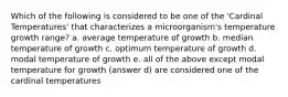 Which of the following is considered to be one of the 'Cardinal Temperatures' that characterizes a microorganism's temperature growth range? a. average temperature of growth b. median temperature of growth c. optimum temperature of growth d. modal temperature of growth e. all of the above except modal temperature for growth (answer d) are considered one of the cardinal temperatures