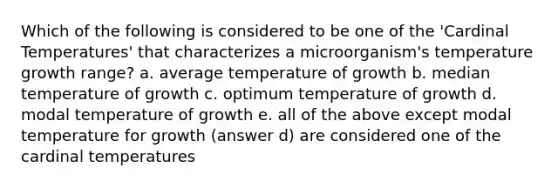 Which of the following is considered to be one of the 'Cardinal Temperatures' that characterizes a microorganism's temperature growth range? a. average temperature of growth b. median temperature of growth c. optimum temperature of growth d. modal temperature of growth e. all of the above except modal temperature for growth (answer d) are considered one of the cardinal temperatures