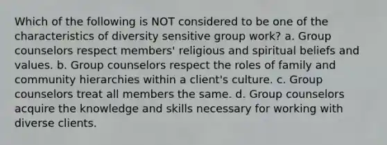 Which of the following is NOT considered to be one of the characteristics of diversity sensitive group work? a. Group counselors respect members' religious and spiritual beliefs and values. b. Group counselors respect the roles of family and community hierarchies within a client's culture. c. Group counselors treat all members the same. d. Group counselors acquire the knowledge and skills necessary for working with diverse clients.