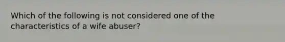 Which of the following is not considered one of the characteristics of a wife abuser?