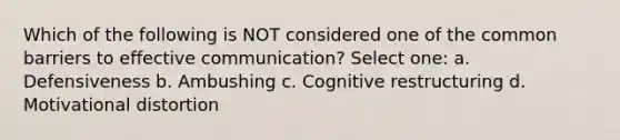 Which of the following is NOT considered one of the common barriers to effective communication? Select one: a. Defensiveness b. Ambushing c. Cognitive restructuring d. Motivational distortion