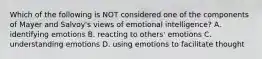 Which of the following is NOT considered one of the components of Mayer and Salvoy's views of emotional intelligence? A. identifying emotions B. reacting to others' emotions C. understanding emotions D. using emotions to facilitate thought