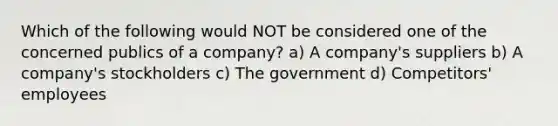 Which of the following would NOT be considered one of the concerned publics of a company? a) A company's suppliers b) A company's stockholders c) The government d) Competitors' employees