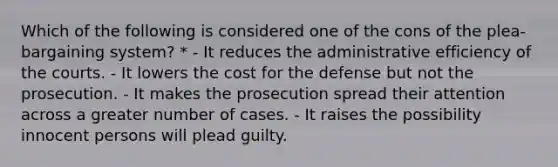 Which of the following is considered one of the cons of the plea-bargaining system? * - It reduces the administrative efficiency of the courts. - It lowers the cost for the defense but not the prosecution. - It makes the prosecution spread their attention across a greater number of cases. - It raises the possibility innocent persons will plead guilty.