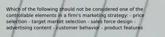 Which of the following should not be considered one of the controllable elements in a firm's marketing strategy: - price selection - target market selection - sales force design - advertising content - customer behavior - product features