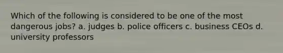 Which of the following is considered to be one of the most dangerous jobs? a. judges b. police officers c. business CEOs d. university professors