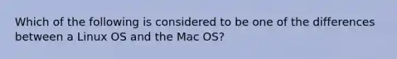 Which of the following is considered to be one of the differences between a Linux OS and the Mac OS?