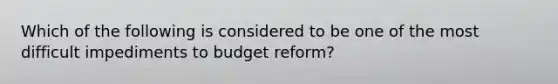 Which of the following is considered to be one of the most difficult impediments to budget reform?