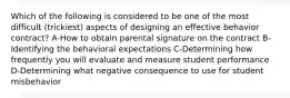 Which of the following is considered to be one of the most difficult (trickiest) aspects of designing an effective behavior contract? A-How to obtain parental signature on the contract B-Identifying the behavioral expectations C-Determining how frequently you will evaluate and measure student performance D-Determining what negative consequence to use for student misbehavior