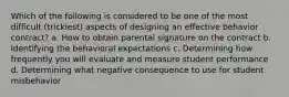 Which of the following is considered to be one of the most difficult (trickiest) aspects of designing an effective behavior contract? a. How to obtain parental signature on the contract b. Identifying the behavioral expectations c. Determining how frequently you will evaluate and measure student performance d. Determining what negative consequence to use for student misbehavior